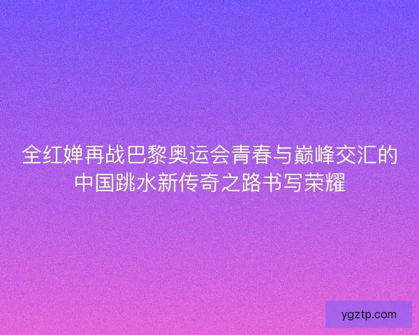 全红婵再战巴黎奥运会青春与巅峰交汇的中国跳水新传奇之路书写荣耀