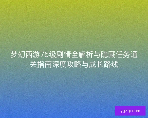 梦幻西游75级剧情全解析与隐藏任务通关指南深度攻略与成长路线