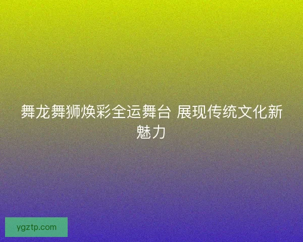 舞龙舞狮焕彩全运舞台 展现传统文化新魅力