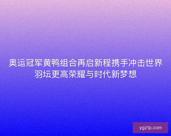 奥运冠军黄鸭组合再启新程携手冲击世界羽坛更高荣耀与时代新梦想