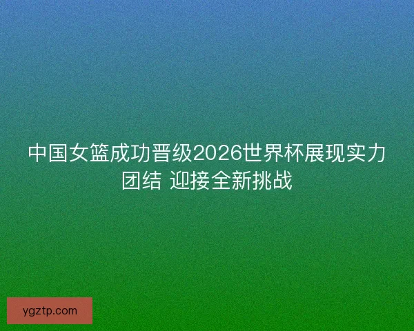 中国女篮成功晋级2026世界杯展现实力团结 迎接全新挑战
