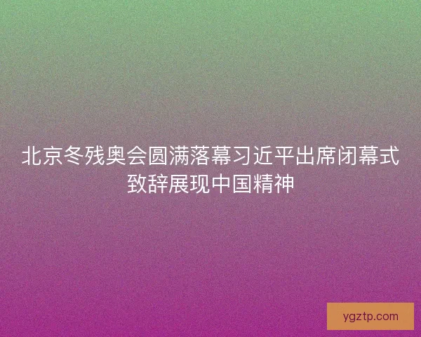 北京冬残奥会圆满落幕习近平出席闭幕式致辞展现中国精神