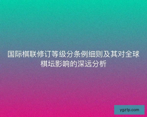 国际棋联修订等级分条例细则及其对全球棋坛影响的深远分析