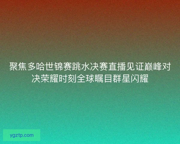 聚焦多哈世锦赛跳水决赛直播见证巅峰对决荣耀时刻全球瞩目群星闪耀