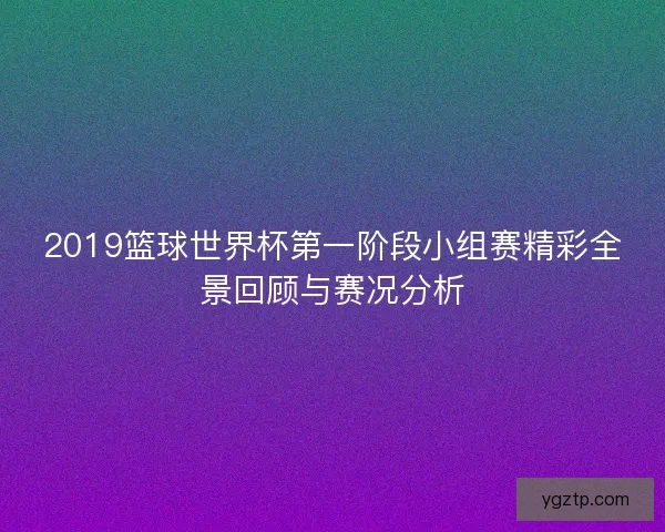 2019篮球世界杯第一阶段小组赛精彩全景回顾与赛况分析