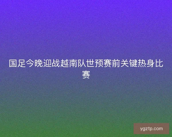 国足今晚迎战越南队世预赛前关键热身比赛