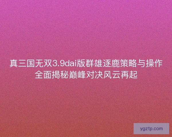 真三国无双3.9dai版群雄逐鹿策略与操作全面揭秘巅峰对决风云再起