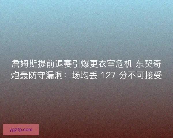 詹姆斯提前退赛引爆更衣室危机 东契奇炮轰防守漏洞：场均丢 127 分不可接受