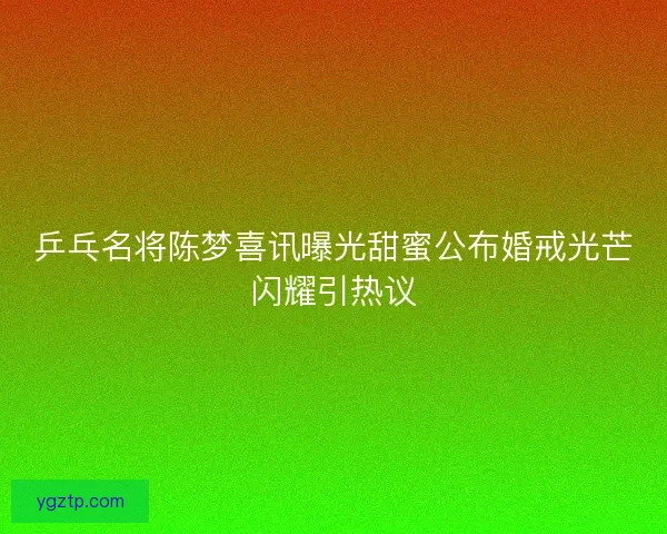 乒乓名将陈梦喜讯曝光甜蜜公布婚戒光芒闪耀引热议