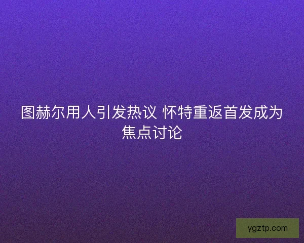 图赫尔用人引发热议 怀特重返首发成为焦点讨论
