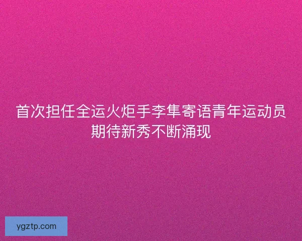 首次担任全运火炬手李隼寄语青年运动员期待新秀不断涌现