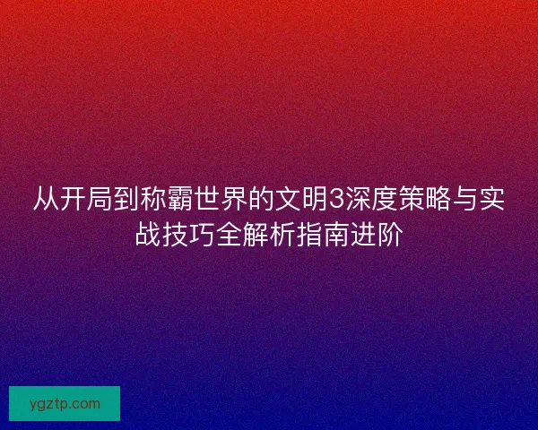 从开局到称霸世界的文明3深度策略与实战技巧全解析指南进阶