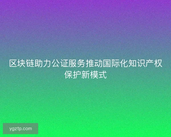 区块链助力公证服务推动国际化知识产权保护新模式