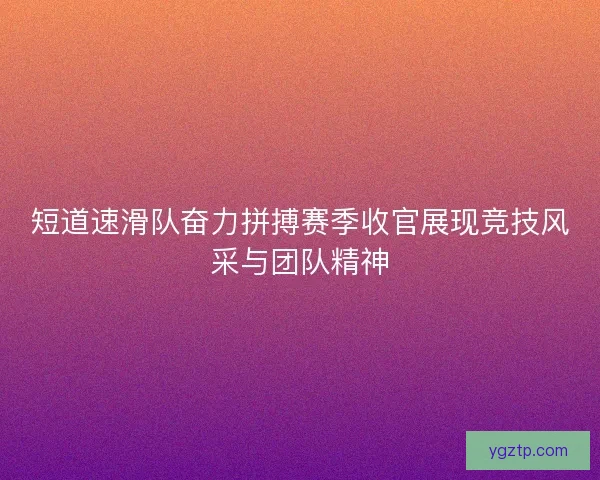 短道速滑队奋力拼搏赛季收官展现竞技风采与团队精神