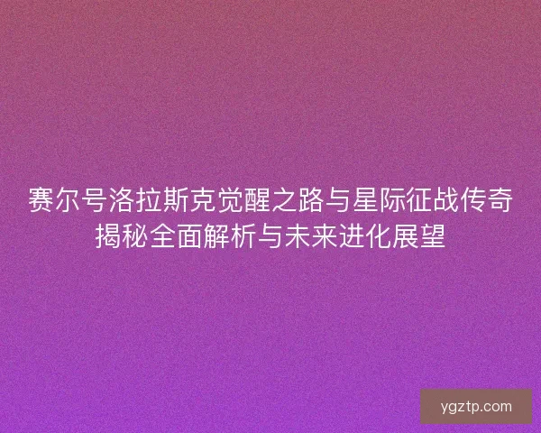 赛尔号洛拉斯克觉醒之路与星际征战传奇揭秘全面解析与未来进化展望